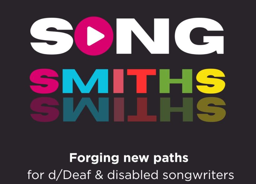 SONGSMITHS is written on a black background. SONG is white with a pink play button in place of the O, and SMITHS is in colourful bold text that is reflected underneath. A sub-heading reads: Forging new paths for d/Deaf and disabled songwriters.